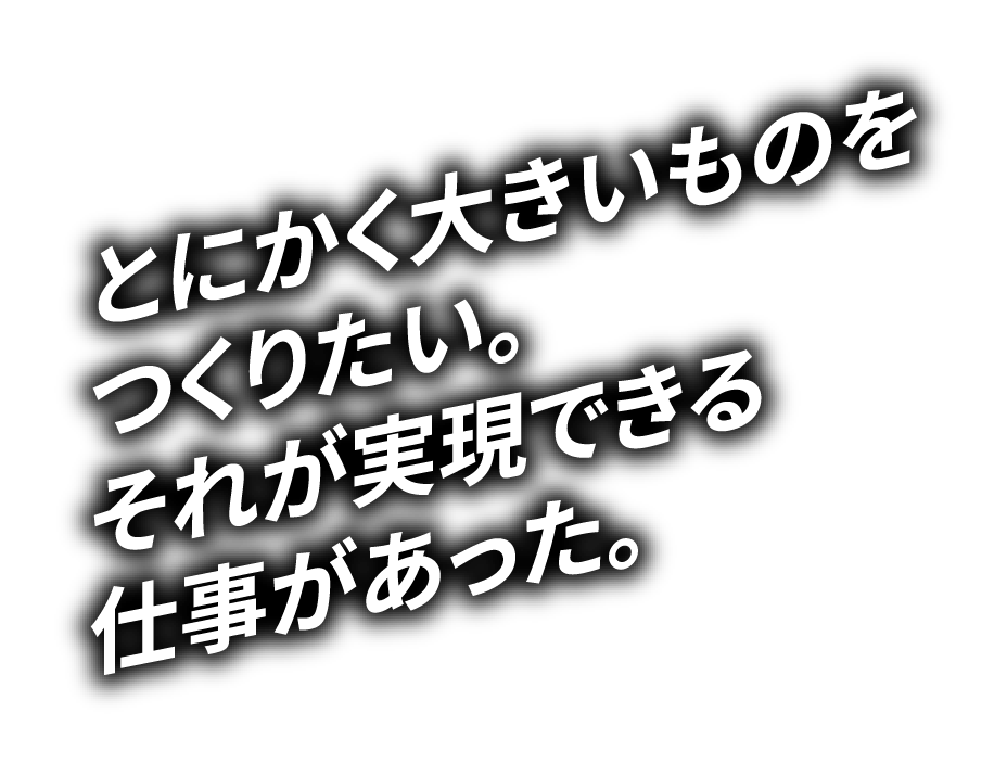 とにかく大きいものをつくりたい。それが実現できる仕事があった。
