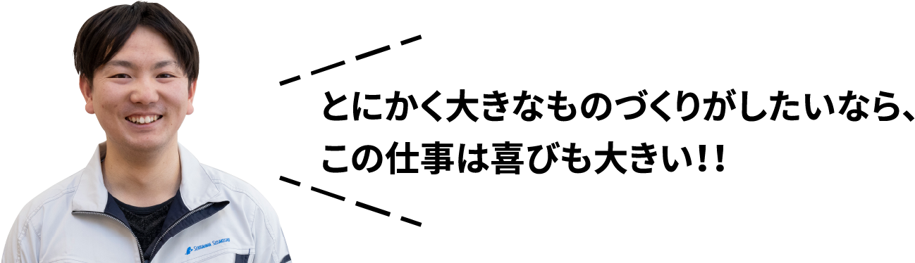 とにかく大きなものづくりがしたいなら、この仕事は喜びも大きい！！