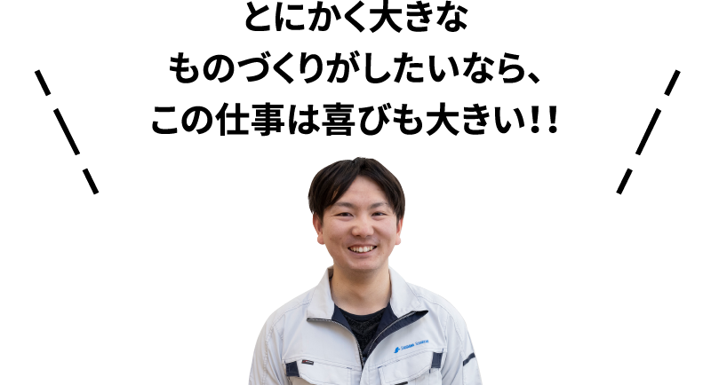 とにかく大きなものづくりがしたいなら、この仕事は喜びも大きい！！