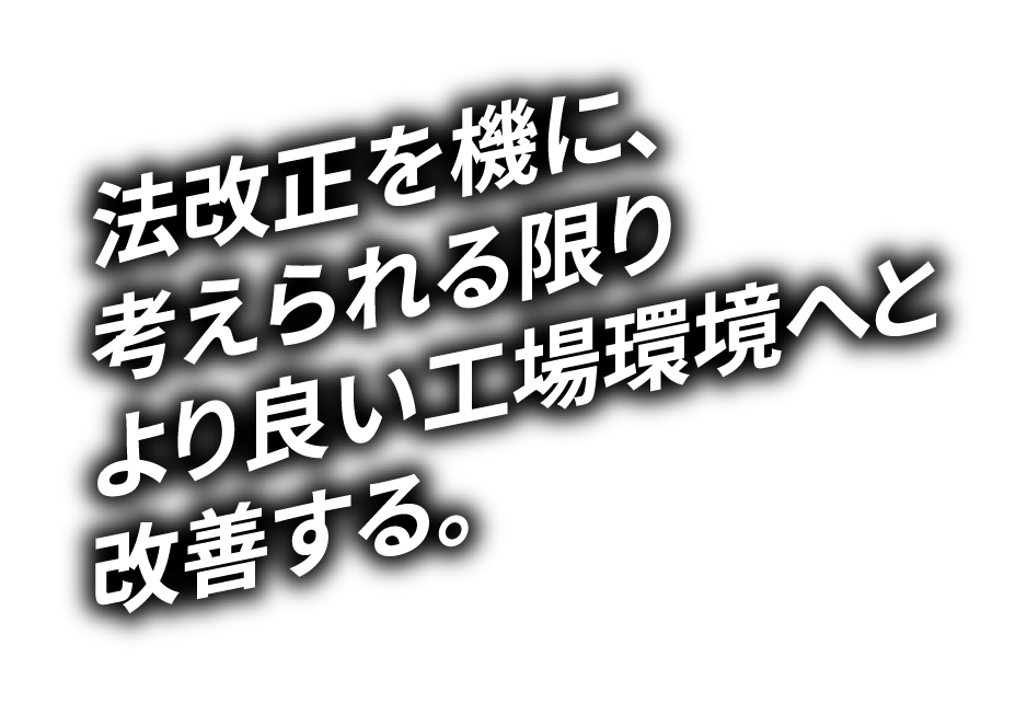 法改正を機に、考えられる限りより良い工場環境へと改善する。