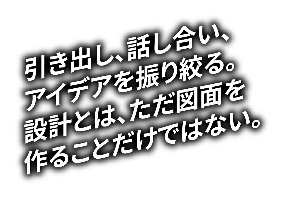 引き出し、話し合い、アイデアを振り絞る。設計とは、ただ図面を作ることだけではない。