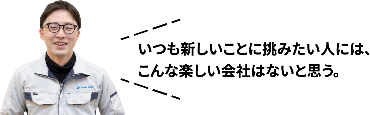 いつも新しいことに挑みたい人には、こんな楽しい会社はないと思う。