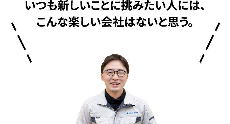 いつも新しいことに挑みたい人には、こんな楽しい会社はないと思う。